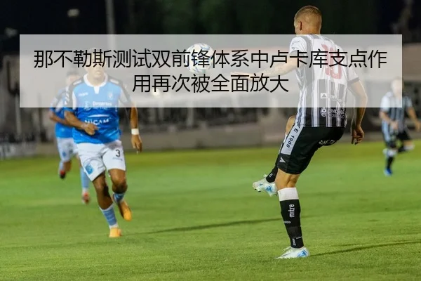 那不勒斯测试双前锋体系中卢卡库支点作用再次被全面放大