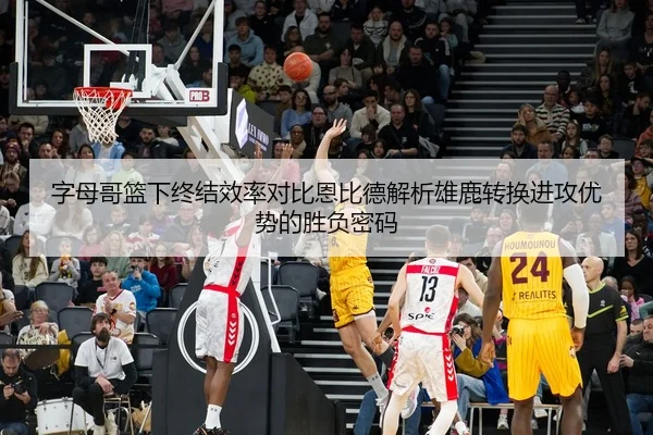 字母哥篮下终结效率对比恩比德解析雄鹿转换进攻优势的胜负密码